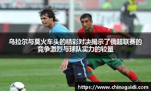 乌拉尔与莫火车头的精彩对决揭示了俄超联赛的竞争激烈与球队实力的较量
